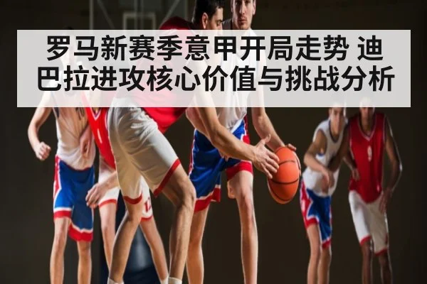 罗马新赛季意甲开局走势 迪巴拉进攻核心价值与挑战分析